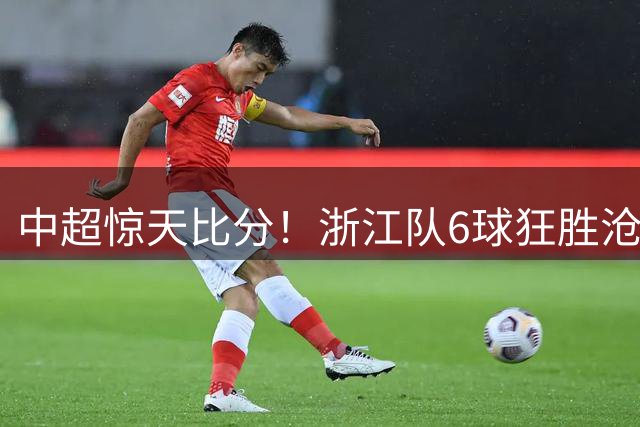 中超惊天比分！浙江队6球狂胜沧州 莱昂纳多独造3球闪耀全场