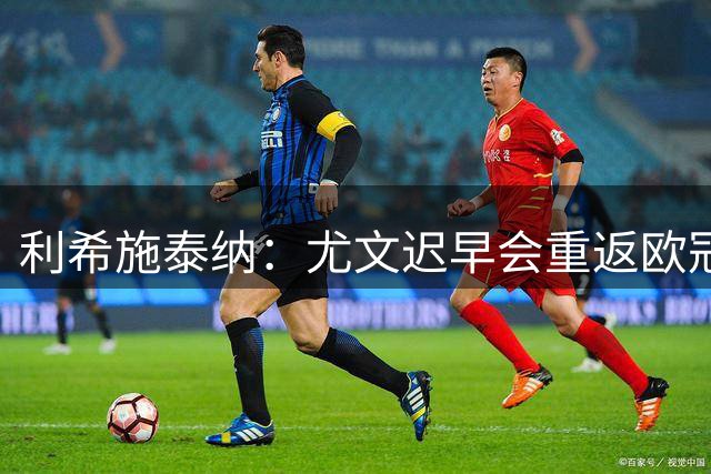 利希施泰纳：尤文迟早会重返欧冠；斯帕莱蒂非常出色