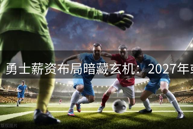 勇士薪资布局暗藏玄机：2027年或迎阵容大换血