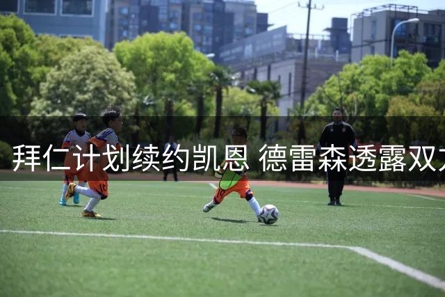 拜仁计划续约凯恩 德雷森透露双方谈判进展