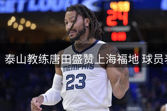 泰山教练唐田盛赞上海福地 球员表现获120分评价