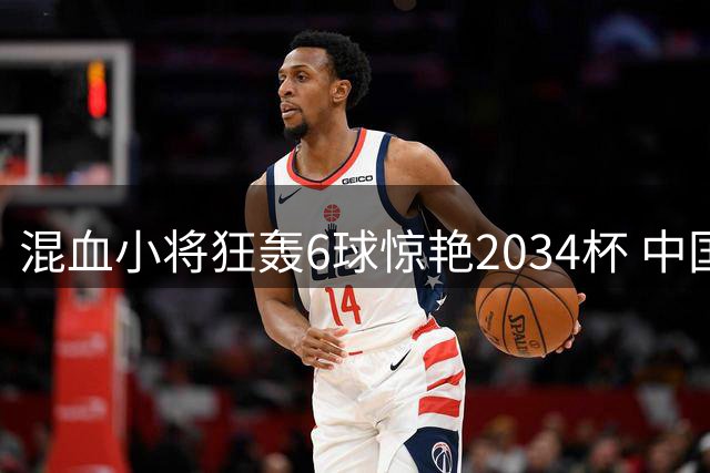 混血小将狂轰6球惊艳2034杯 中国青训赛事迎国际化突破