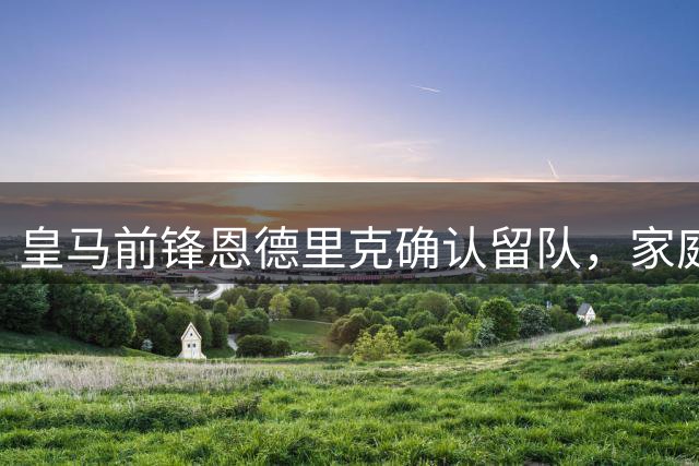 皇马前锋恩德里克确认留队，家庭与新赛季成关键因素