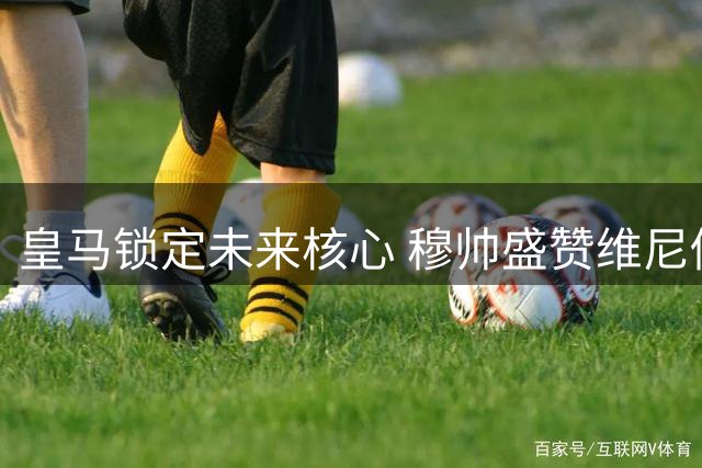 皇马锁定未来核心 穆帅盛赞维尼修斯续约意义非凡