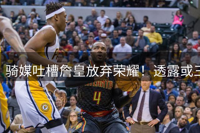 骑媒吐槽詹皇放弃荣耀！透露或三年7500万续约哈登 还抢湖人意中人