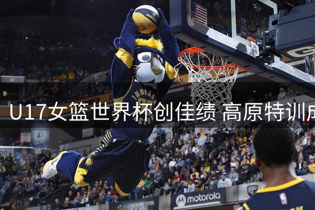 U17女篮世界杯创佳绩 高原特训成制胜关键